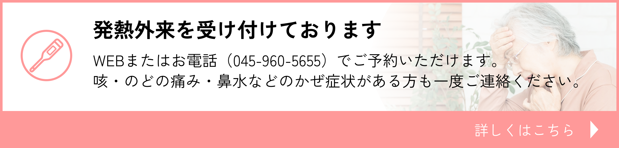 発熱外来を受け付けております　WEBまたはお電話（045-960-5655）でご予約いただけます。咳・のどの痛み・鼻水などのかぜ症状がある方も一度ご連絡ください。詳しくはこちら