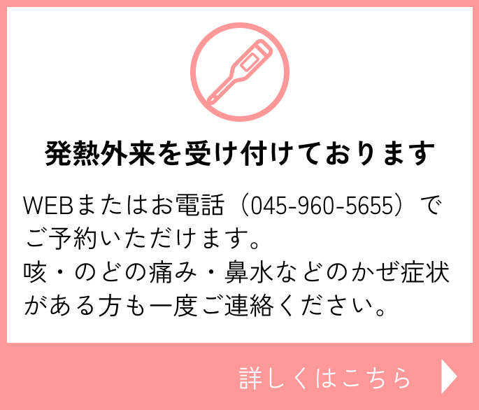 発熱外来を受け付けております　WEBまたはお電話（045-960-5655）でご予約いただけます。咳・のどの痛み・鼻水などのかぜ症状がある方も一度ご連絡ください。詳しくはこちら